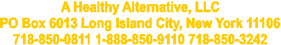A Healthy Alternative, LLC 
PO Box 6013 Long Island City, New York 11106 
718-850-0811 1-888-850-9110 718-850-3242 
